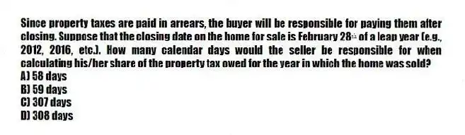 Since property taxes are paid in arrears, the buyer will be responsible for paying them after closing. Suppose that the closing date on the home for sale is February 28ᵗʰ of a leap year (e.g., 2012, 2016, etc.). How many calendar days would the seller be responsible for when calculating his/her share of the property tax owed for the year in which the home was sold?
A) 58 days
B) 59 days
C) 307 days
D) 308 days