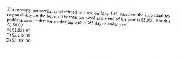 If a property transaction is scheduled to close on May 14ᵗʰ, calculate the individual tax responsibility for the buyer if the total tax owed at the end of the year is $5,000. For this problem, assume that we are dealing with a 365 day calendar year.
A) $0.00
B) $1,821.92
C) $3,178.08
D) $5,000.00