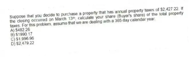 Suppose that you decide to purchase a property that has annual property taxes of $2,427.22. If the closing occurred on March 13ᵗʰ, calculate your share (Buyer's share) of the total property taxes. For this problem, assume that we are dealing with a 365 day calendar year.
A) $482.26
B) $1990.17
C) $1,996.96
D) $2,479.22