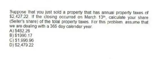 Suppose that you just sold a property that has annual property taxes of $2,427.22. If the closing occurred on March 13ᵗʰ, calculate your share (Seller's share) of the total property taxes. For this problem, assume that we are dealing with a 365 day calendar year.
A) $482.26
B) $1990.17
C) $1,996.96
D) $2,479.22