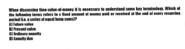 When discussing time-value-of-money it is necessary to understand some key terminology. Which of the following terms refers to a fixed amount of money paid or received at the end of every recurring period (i.e. a series of equal lump sums)?
A) Future value
B) Present value
C) Ordinary annuity
D) Annuity due