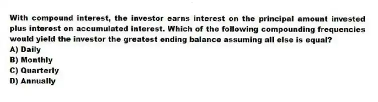 With compound interest, the investor earns interest on the principal amount invested plus interest on accumulated interest. Which of the following compounding frequencies would yield the investor the greatest ending balance assuming all else is equal?
A) Daily
B) Monthly
C) Quarterly
D) Annually