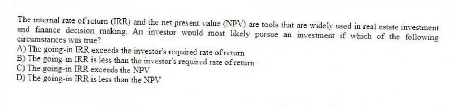 The internal rate of return (IRR) and the net present value (NPV) are tools that are widely used in real estate investment and finance decision making. An investor would most likely pursue an investment if which of the following circumstances was true?
A) The going-in IRR exceeds the investor's required rate of return
B) The going-in IRR is less than the investor's required rate of return
C) The going-in IRR exceeds the NPV
D) The going-in IRR is less than the NPV