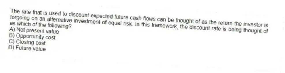 The rate that is used to discount expected future cash flows can be thought of as the return the investor is forgoing on an alternative investment of equal risk. In this framework, the discount rate is being thought of as which of the following?
A) Net present value
B) Opportunity cost
C) Closing cost
D) Future value