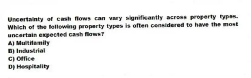 Uncertainty of cash flows can vary significantly across property types. Which of the following property types is often considered to have the most uncertain expected cash flows?
A) Multifamily
B) Industrial
C) Office
D) Hospitality