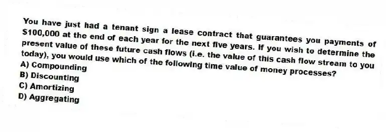 You have just had a tenant sign a lease contract that guarantees you payments of $100,000 at the end of each year for the next five years. If you wish to determine the present value of these future cash flows (i.e. the value of this cash flow stream to you today), you would use which of the following time value of money processes?
A) Compounding
B) Discounting
C) Amortizing
D) Aggregating