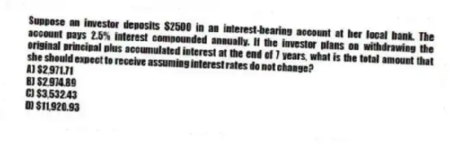 Suppose an investor deposits $2500 in an interest-bearing account at her local bank. The account pays 2.5% interest compounded annually. If the investor plans on withdrawing the original principal plus accumulated interest at the end of 7 years, what is the total amount that she should expect to receive assuming interest rates do not change?
A) $2,971.71
B) $2,974.89
C) $3,532.43
D) $11,920.93