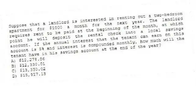 Suppose that a landlord is interested in renting out a two-bedroom apartment for $1000 a month for the next year. The landlord requires rent to be paid at the beginning of the month, at which point he will deposit the rental check into a local savings account. If the annual interest that the tenant can earn on this account is 5% and interest is compounded monthly, how much will the tenant have in his savings account at the end of the year?
A) $12,278.86
B) $12,330.01
C) $13,330.02
D) $15,917.13