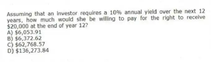 Assuming that an investor requires a 10% annual yield over the next 12 years, how much would she be willing to pay for the right to receive $20,000 at the end of year 12?
A) $6,053.91
B) $6,372.62
C) $62,768.57
D) $136,273.84