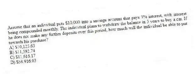 Assume that an individual puts $10,000 into a savings account that pays 3% interest, with interest being compounded monthly. The individual plans to withdraw the balance in 5 years to buy a car. If he does not make any further deposits over this period, how much will the individual be able to put towards his purchase?
A) $10,125.63
B) $11,592.74
C) $11,616.17
D) $58,916.03