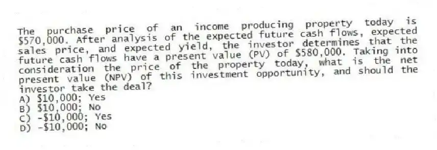 The purchase price of an income producing property today is $570,000. After analysis of the expected future cash flows, expected sales price, and expected yield, the investor determines that the future cash flows have a present value (PV) of $580,000. Taking into consideration the price of the property today, what is the net present value (NPV) of this investment opportunity, and should the investor take the deal?
A) $10,000; Yes
B) $10,000; No
C) -$10,000; Yes
D) -$10,000; No