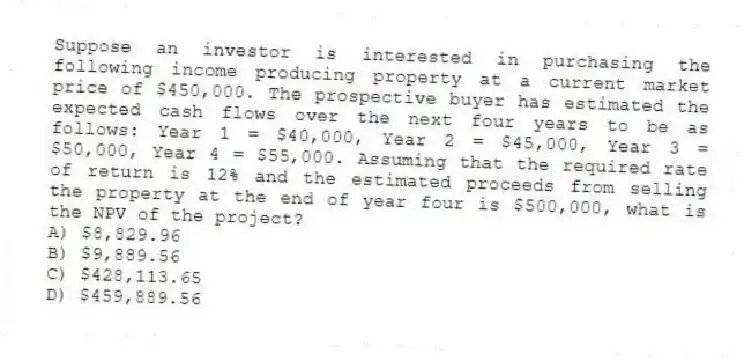 Suppose an investor is interested in purchasing the following income producing property at a current market price of $450,000. The prospective buyer has estimated the expected cash flows over the next four years to be as follows: Year 1 = $40,000, Year 2 = $45,000, Year 3 = $50,000, Year 4 = $55,000. Assuming that the required rate of return is 12% and the estimated proceeds from selling the property at the end of year four is $500,000, what is the NPV of the project?
A) $8,829.96
B) $9,889.56
C) $428,113.65
D) $459,889.56