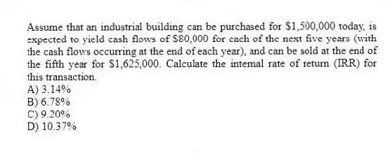 Assume that an industrial building can be purchased for $1,500,000 today, is expected to yield cash flows of $80,000 for each of the next five years (with the cash flows occurring at the end of each year), and can be sold at the end of the fifth year for $1,625,000. Calculate the internal rate of return (IRR) for this transaction.
A) 3.14%
B) 6.78%
C) 9.20%
D) 10.37%