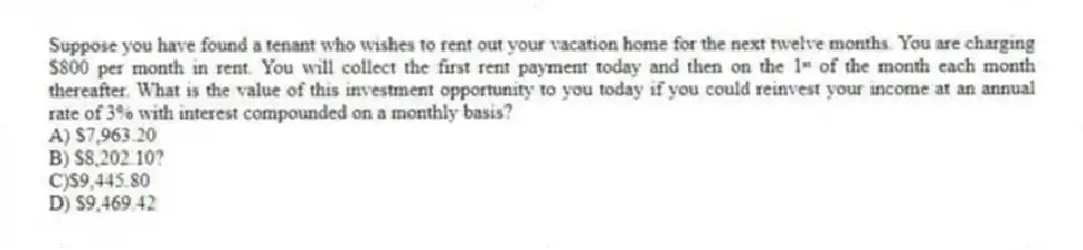 Suppose you have found a tenant who wishes to rent out your vacation home for the next twelve months. You are charging $800 per month in rent. You will collect the first rent payment today and then on the 1ˢᵗ of the month each month thereafter. What is the value of this investment opportunity to you today if you could reinvest your income at an annual rate of 3% with interest compounded on a monthly basis?
A) $7,963.20
B) $8,202.10?
C)$9,445.80
D) $9,469.42