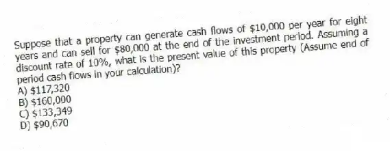 Suppose that a property can generate cash flows of $10,000 per year for eight years and can sell for $80,000 at the end of the investment period. Assuming a discount rate of 10%, what is the present value of this property (Assume end of period cash flows in your calculation)?
A) $117,320
B) $160,000
C) $133,349
D) $90,670