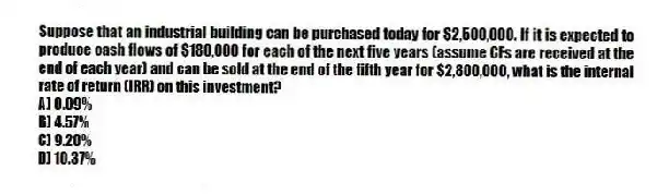 Suppose that an industrial building can be purchased today for $2,500,000. If it is expected to produce cash flows of $180,000 for each of the next five years (assume CFs are received at the end of each year) and can be sold at the end of the fifth year for $2,800,000, what is the internal rate of return (IRR) on this investment?
A) 0.09%
B) 4.57%
C) 9.20%
D) 10.37%
