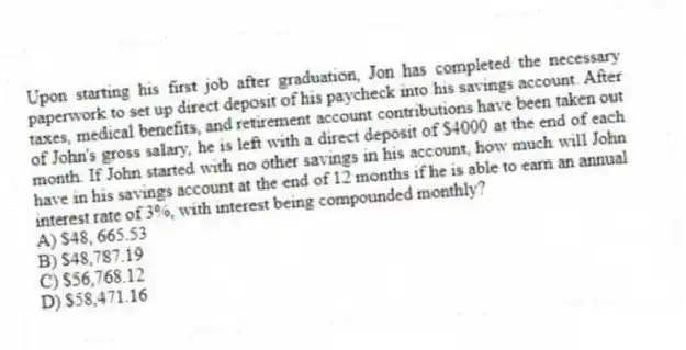 Upon starting his first job after graduation, Jon has completed the necessary paperwork to set up direct deposit of his paycheck into his savings account. After taxes, medical benefits, and retirement account contributions have been taken out of John's gross salary, he is left with a direct deposit of $4000 at the end of each month. If John started with no other savings in his account, how much will John have in his savings account at the end of 12 months if he is able to earn an annual interest rate of 3%, with interest being compounded monthly?
A) $48, 665.53
B) $48,787.19
C) $56,768.12
D) $58,471.16