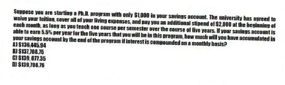 Suppose you are starting a Ph.D. program with only $1,000 in your savings account. The university has agreed to waive your tuition, cover all of your living expenses, and pay you an additional stipend of $2,000 at the beginning of each month, as long as you teach one course per semester over the course of five years. If your savings account is able to earn 5.5% per year for the five years that you will be in this program, how much will you have accumulated in your savings account by the end of the program if interest is compounded on a monthly basis?
A) $136,445.94
B) $137,708.75
C) $139, 077.35
D) $139,708.76