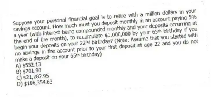 Suppose your personal financial goal is to retire with a million dollars in your savings account. How much must you deposit monthly in an account paying 5% a year (with interest being compounded monthly and your deposits occurring at the end of the month), to accumulate $1,000,000 by your 65ᵗʰ birthday if you begin your deposits on your 22ⁿᵈ birthday? (Note: Assume that you started with no savings in the account prior to your first deposit at age 22 and you do not make a deposit on your 65ᵗʰ birthday)
A) $552.13
B) $701.90
C) $21,282.95
D) $186,354.63
