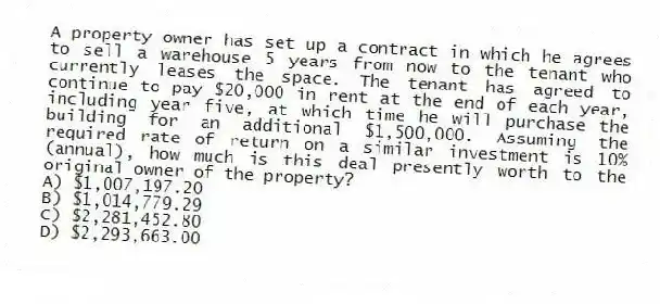 A property owner has set up a contract in which he agrees to sell a warehouse 5 years from now to the tenant who currently leases the space. The tenant has agreed to continue to pay $20,000 in rent at the end of each year, including year five, at which time he will purchase the building for an additional $1,500,000. Assuming the required rate of return on a similar investment is 10% (annual), how much is this deal presently worth to the original owner of the property?
A) $1,007,197.20
B) $1,014,779.29
C) $2,281,452.80
D) $2,293,663.00