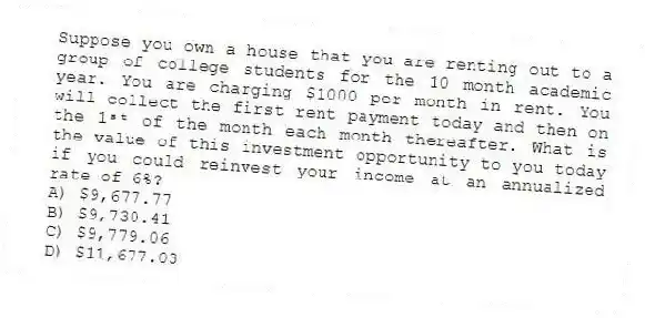 Suppose you own a house that you are renting out to a group of college students for the 10 month academic year. You are charging $1000 per month in rent. You will collect the first rent payment today and then on the 1ˢᵗ of the month each month thereafter. What is the value of this investment opportunity to you today if you could reinvest your income at an annualized rate of 6%?
A) $9,677.77
B) $9,730.41
C) $9,779.06
D) $11,677.03