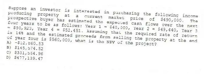 Suppose an investor is interested in purchasing the following income producing property at a current market price of $490,000. The prospective buyer has estimated the expected cash flows over the next four years to be as follows: Year 1 = $48,000, Year 2 = $49,440, Year 3 = $50,923, Year 4 = $52,451. Assuming that the required rate of return is 14% and the estimated proceeds from selling the property at the end of year four is $560,000, what is the NPV of the project?
A) -$12,860.53
B) $145,574.52
C) $331,564.96
D) $477,139.47