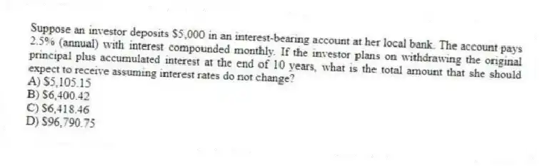 Suppose an investor deposits $5,000 in an interest-bearing account at her local bank. The account pays 2.5% (annual) with interest compounded monthly. If the investor plans on withdrawing the original principal plus accumulated interest at the end of 10 years, what is the total amount that she should expect to receive assuming interest rates do not change?
A) $5,105.15
B) $6,400.42
C) $6,418.46
D) $96,790.75