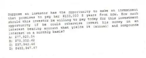Suppose an investor has the opportunity to make an investment that promises to pay her $100,000 5 years from now. How much should this investor be willing to pay today for this investment opportunity if he could otherwise invest his money in an interest bearing account that yields 5% (annual) and compounds interest on a monthly basis?
A) $77,920.54
B) $78,352.62
C) $97,942.46
D) $432,947.67