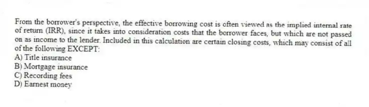 From the borrower's perspective, the effective borrowing cost is often viewed as the implied internal rate of return (IRR), since it takes into consideration costs that the borrower faces, but which are not passed on as income to the lender. Included in this calculation are certain closing costs, which may consist of all of the following EXCEPT:
A) Title insurance
B) Mortgage insurance
C) Recording fees
D) Earnest money