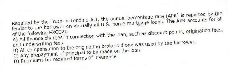 Required by the Truth-in-Lending Act, the annual percentage rate (APR) is reported by the lender to the borrower on virtually all U.S. home mortgage loans. The APR accounts for all of the following EXCEPT:
A) All finance charges in connection with the loan, such as discount points, origination fees, and underwriting fees.
B) All compensation to the originating brokers if one was used by the borrower.
C) Any prepayment of principal to be made on the loan.
D) Premiums for required forms of insurance