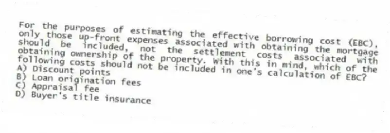 For the purposes of estimating the effective borrowing cost (EBC), only those up-front expenses associated with obtaining the mortgage should be included, not the settlement costs associated with obtaining ownership of the property. With this in mind, which of the following costs should not be included in one's calculation of EBC?
A) Discount points
B) Loan origination fees
C) Appraisal fee
D) Buyer's title insurance