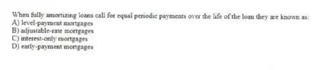 When fully amortizing loans call for equal periodic payments over the life of the loan they are known as:
A) level-payment mortgages
B) adjustable-rate mortgages
C) interest-only mortgages
D) early-payment mortgages