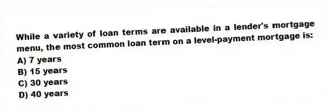While a variety of loan terms are available in a lender's mortgage menu, the most common loan term on a level-payment mortgage is:
A) 7 years
B) 15 years
C) 30 years
D) 40 years