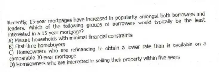 Recently, 15-year mortgages have increased in popularity amongst both borrowers and lenders. Which of the following groups of borrowers would typically be the least interested in a 15-year mortgage?
A) Mature households with minimal financial constraints
B) First-time homebuyers
C) Homeowners who are refinancing to obtain a lower rate than is available on a comparable 30-year mortgage
D) Homeowners who are interested in selling their property within five years