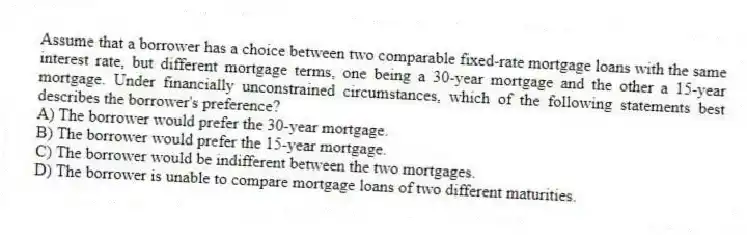 Assume that a borrower has a choice between two comparable fixed-rate mortgage loans with the same interest rate, but different mortgage terms, one being a 30-year mortgage and the other a 15-year mortgage. Under financially unconstrained circumstances, which of the following statements best describes the borrower's preference?
A) The borrower would prefer the 30-year mortgage.
B) The borrower would prefer the 15-year mortgage.
C) The borrower would be indifferent between the two mortgages.
D) The borrower is unable to compare mortgage loans of two different maturities.