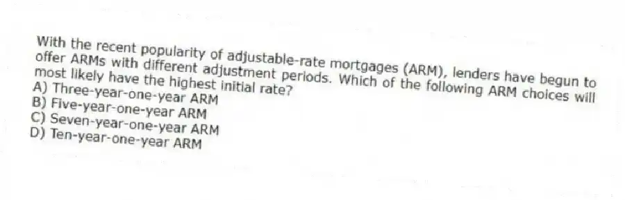 With the recent popularity of adjustable-rate mortgages (ARM), lenders have begun to offer ARMs with different adjustment periods. Which of the following ARM choices will most likely have the highest initial rate?
A) Three-year-one-year ARM
B) Five-year-one-year ARM
C) Seven-year-one-year ARM
D) Ten-year-one-year ARM