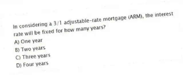 In considering a 3/1 adjustable-rate mortgage (ARM), the interest rate will be fixed for how many years?
A) One year
B) Two years
C) Three years
D) Four years