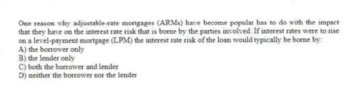 One reason why adjustable-rate mortgages (ARMs) have become popular has to do with the impact that they have on the interest rate risk that is borne by the parties involved. If interest rates were to rise on a level-payment mortgage (LPM) the interest rate risk of the loan would typically be borne by:
A) the borrower only
B) the lender only
C) both the borrower and lender
D) neither the borrower nor the lender