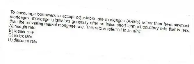 To encourage borrowers to accept adjustable rate mortgages (ARMs) rather than level-payment mortgages, mortgage originators generally offer an initial short-term introductory rate that is less than the prevailing market mortgage rate. This rate is referred to as a(n):
A) margin rate
B) teaser rate
C) index rate
D) discount rate