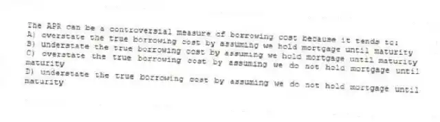The APR can be a controversial measure of borrowing cost because it tends to:
A) overstate the true borrowing cost by assuming we hold mortgage until maturity
B) understate the true borrowing cost by assuming we hold mortgage until maturity
C) overstate the true borrowing cost by assuming we do not hold mortgage until maturity
D) understate the true borrowing cost by assuming we do not hold mortgage until maturity