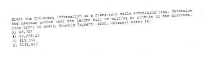 Given the following information on a fixed-rate fully amortizing loan, determine the maximum amount that the lender will be willing to provide to the borrower. Loan Term: 30 years, Monthly Payment: $800, Interest Rate: 6%.
A) $6,707
B) $9,295.15
C) $13,333
D) $133,433