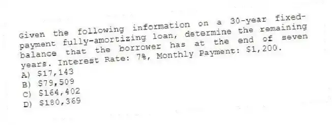 Given the following information on a 30-year fixed-payment fully-amortizing loan, determine the remaining balance that the borrower has at the end of seven years. Interest Rate: 7%, Monthly Payment: $1,200.
A) $17,143
B) $79,509
C) $164,402
D) $180,369