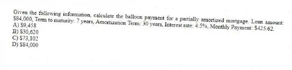 Given the following information, calculate the balloon payment for a partially amortized mortgage. Loan amount: $84,000, Term to maturity: 7 years, Amortization Term: 30 years, Interest rate: 4.5%, Monthly Payment: $425.62.
A) $9,458
B) $30,620
C) $73,102
D) $84,000