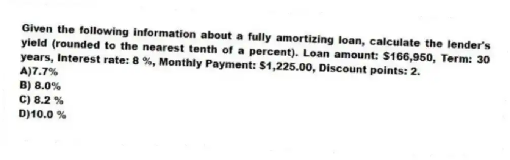 Given the following information about a fully amortizing loan, calculate the lender's yield (rounded to the nearest tenth of a percent). Loan amount: $166,950, Term: 30 years, Interest rate: 8 %, Monthly Payment: $1,225.00, Discount points: 2.
A)7.7%
B) 8.0%
C) 8.2 %
D)10.0 %