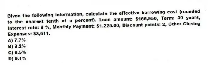 Given the following information, calculate the effective borrowing cost (rounded to the nearest tenth of a percent). Loan amount: $166,950, Term: 30 years, Interest rate: 8 %, Monthly Payment: $1,225.00, Discount points: 2, Other Closing Expenses: $3,611.
A) 7.7%
B) 8.2%
C) 8.5%
D) 9.1%