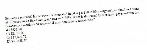 Suppose a potential home buyer is interested in taking a $500,000 mortgage loan that has a term of 30 years and a fixed mortgage rate of 5.25%. What is the monthly mortgage payment that the homeowner would need to make if this loan is fully amortizing?
A) $552.50
B) $2,761.02
C) $17,820.72
D) $33,458.47