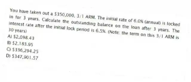 You have taken out a $350,000, 3/1 ARM. The initial rate of 6.0% (annual) is locked in for 3 years. Calculate the outstanding balance on the loan after 3 years. The interest rate after the initial lock period is 6.5%. (Note: the term on this 3/1 ARM is 30 years)
A) $2,098.43
B) $2,183.95
C) $336,294.25
D) $347,901.57