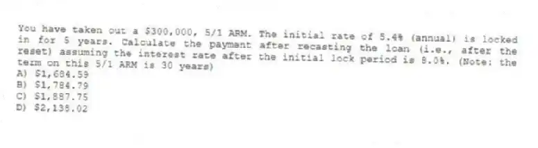 You have taken out a $300,000, 5/1 ARM. The initial rate of 5.4% (annual) is locked in for 5 years. Calculate the payment after recasting the loan (i.e., after the reset) assuming the interest rate after the initial lock period is 8.0%. (Note: the term on this 5/1 ARM is 30 years)
A) $1,684.59
B) $1,784.79
C) $1,887.75
D) $2,138.02