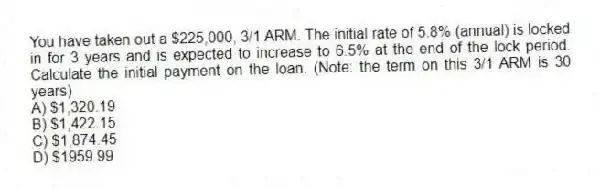 You have taken out a $225,000, 3/1 ARM. The initial rate of 5.8% (annual) is locked in for 3 years and is expected to increase to 6.5% at the end of the lock period. Calculate the initial payment on the loan. (Note: the term on this 3/1 ARM is 30 years)
A) $1,320.19
B) $1,422.15
C) $1,874.45
D) $1959.99