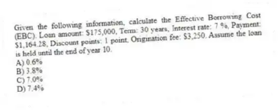 Given the following information, calculate the Effective Borrowing Cost (EBC). Loan amount: $175,000, Term: 30 years, Interest rate: 7 %, Payment: $1,164.28, Discount points: 1 point, Origination fee: $3,250. Assume the loan is held until the end of year 10.
A) 0.6%
B) 3.8%
C) 7.0%
D) 7.4%